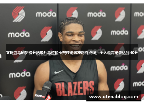 文班亚马刷新得分纪录！马拉松比赛领跑者冲刺终点线，个人最高纪录达到40分